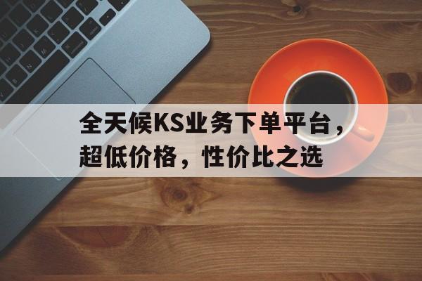 全天候KS业务下单平台，超低价格，性价比之选