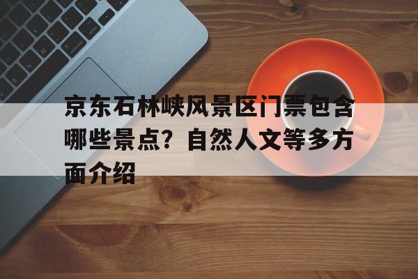 京东石林峡风景区门票包含哪些景点？自然人文等多方面介绍