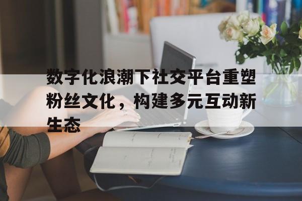 数字化浪潮下社交平台重塑粉丝文化，构建多元互动新生态