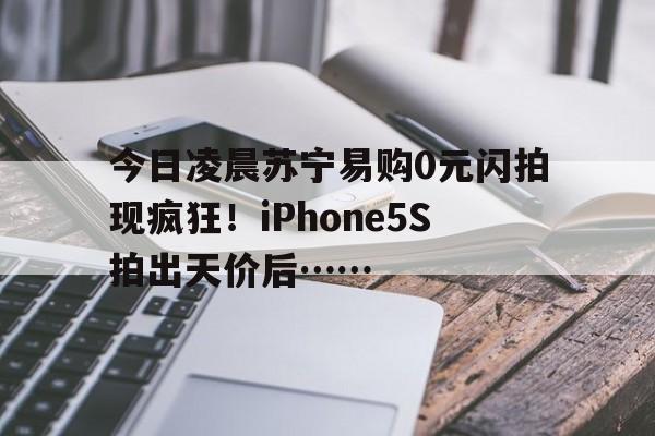 今日凌晨苏宁易购0元闪拍现疯狂！iPhone5S拍出天价后……