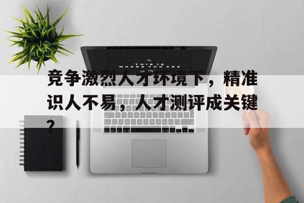 竞争激烈人才环境下，精准识人不易，人才测评成关键？
