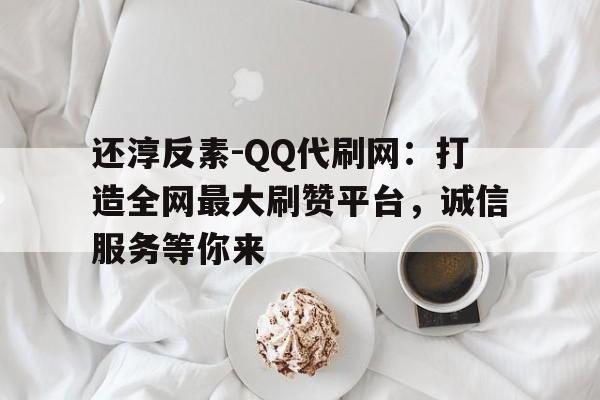 还淳反素-QQ代刷网:打造全网最大刷赞平台,诚信服务等你来 还淳反素-QQ代刷网:打造全网最大刷赞平台,诚信服务等你来