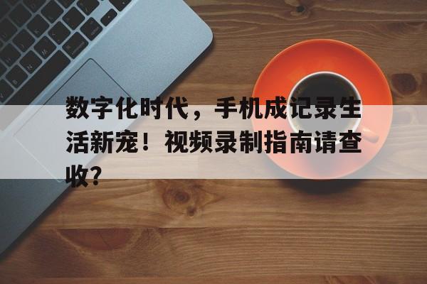 数字化时代,手机成记录生活新宠!视频录制指南请查收? 数字化时代,手机成记录生活新宠!视频录制指南请查收?