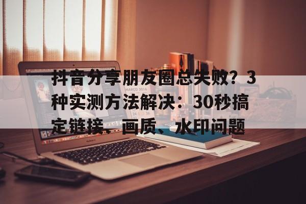 抖音分享朋友圈总失败?3种实测方法解决:30秒搞定链接、画质、水印问题 抖音分享朋友圈总失败?3种实测方法解决:30秒搞定链接、画质、水印问题