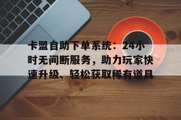 卡盟自助下单系统：24小时无间断服务，助力玩家快速升级、轻松获取稀有道具