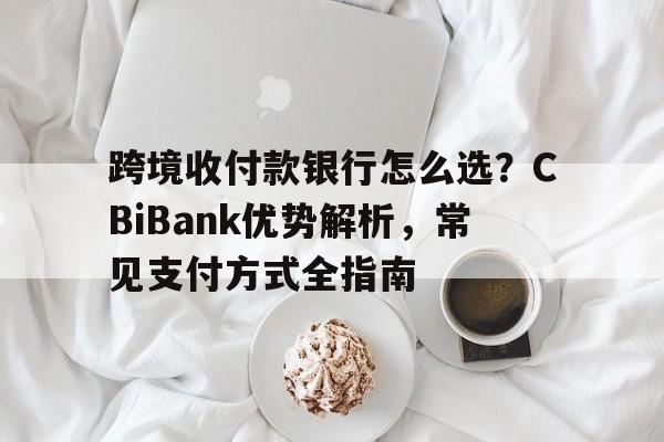 跨境收付款银行怎么选?CBiBank优势解析,常见支付方式全指南 跨境收付款银行怎么选?CBiBank优势解析,常见支付方式全指南