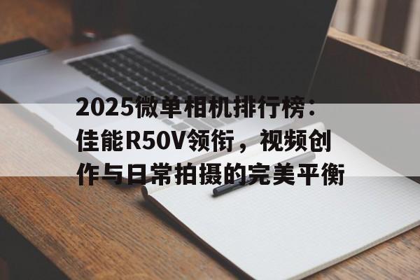 2025微单相机排行榜:佳能R50V领衔,视频创作与日常拍摄的完美平衡 2025微单相机排行榜:佳能R50V领衔,视频创作与日常拍摄的完美平衡
