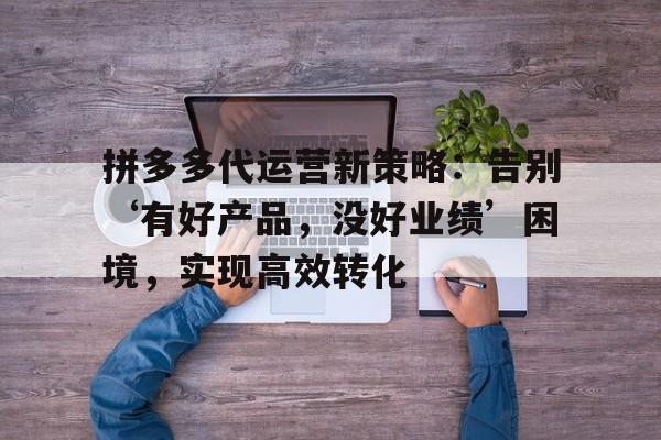 拼多多代运营新策略:告别‘有好产品,没好业绩’困境,实现高效转化 拼多多代运营新策略:告别‘有好产品,没好业绩’困境,实现高效转化