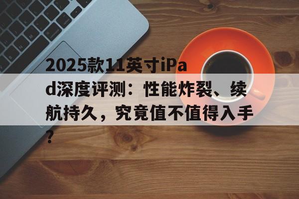2025款11英寸iPad深度评测：性能炸裂、续航持久，究竟值不值得入手？
