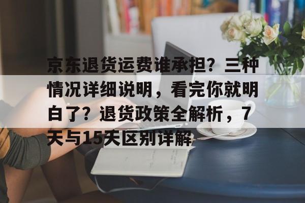 京东退货运费谁承担？三种情况详细说明，看完你就明白了？退货政策全解析，7天与15天区别详解