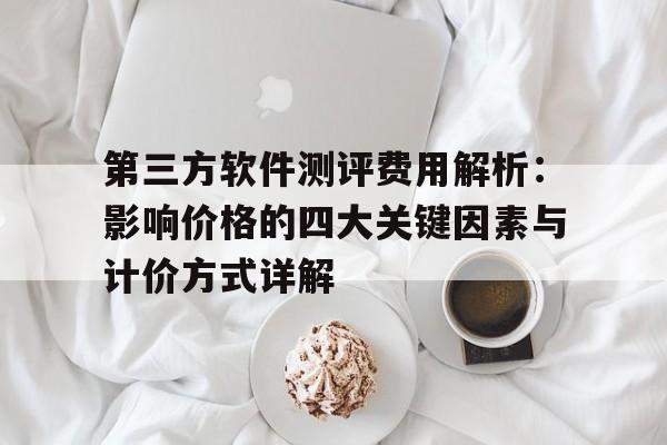 第三方软件测评费用解析：影响价格的四大关键因素与计价方式详解