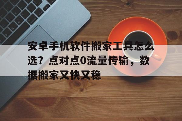 安卓手机软件搬家工具怎么选？点对点0流量传输，数据搬家又快又稳