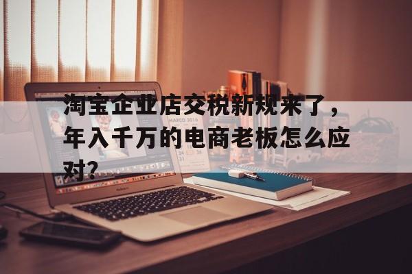 淘宝企业店交税新规来了，年入千万的电商老板怎么应对？