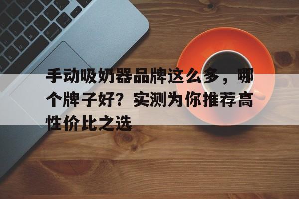 手动吸奶器品牌这么多，哪个牌子好？实测为你推荐高性价比之选