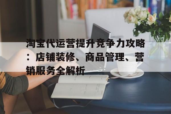 淘宝代运营提升竞争力攻略：店铺装修、商品管理、营销服务全解析