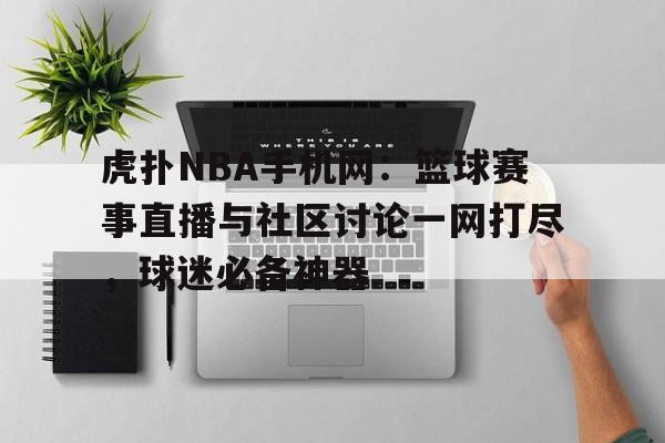 虎扑NBA手机网：篮球赛事直播与社区讨论一网打尽，球迷必备神器