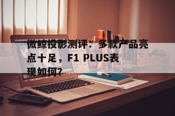 微鲸投影测评：多款产品亮点十足，F1 PLUS表现如何？