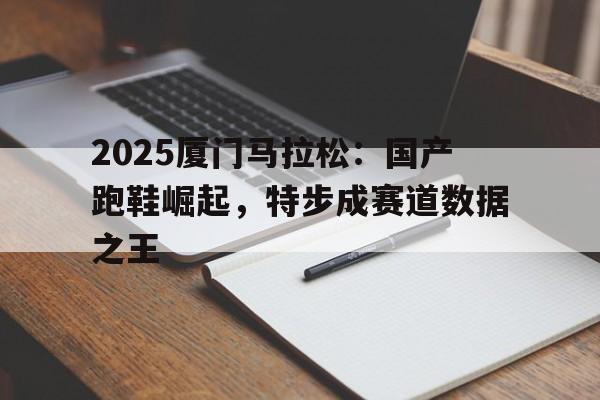 2025厦门马拉松：国产跑鞋崛起，特步成赛道数据之王