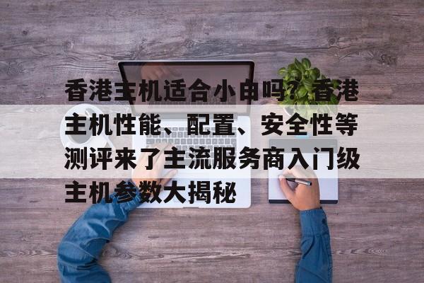 香港主机适合小白吗？香港主机性能、配置、安全性等测评来了主流服务商入门级主机参数大揭秘