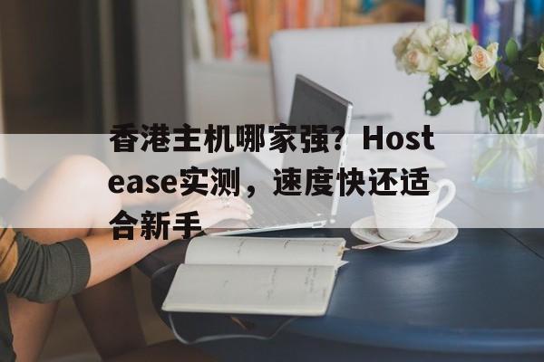 香港主机哪家强？Hostease实测，速度快还适合新手