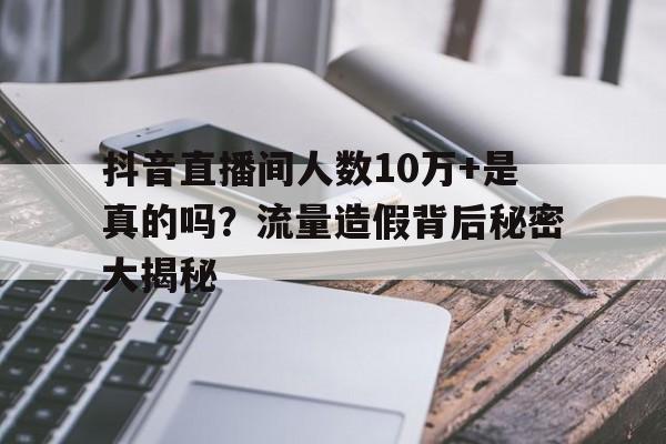 抖音直播间人数10万+是真的吗？流量造假背后秘密大揭秘