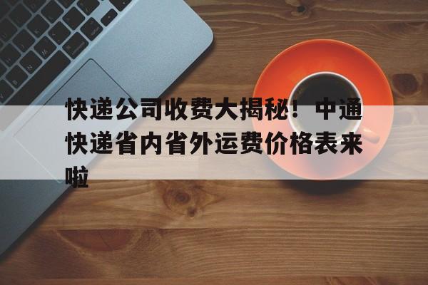 快递公司收费大揭秘！中通快递省内省外运费价格表来啦