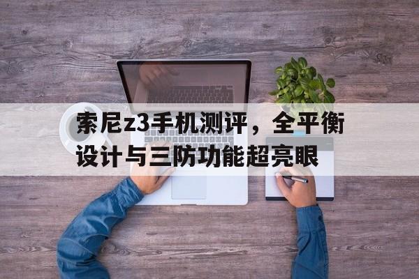 索尼z3手机测评，全平衡设计与三防功能超亮眼