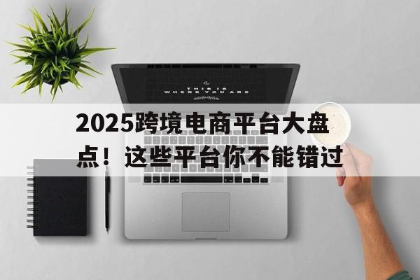 2025跨境电商平台大盘点！这些平台你不能错过