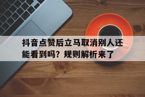 抖音点赞后立马取消别人还能看到吗？规则解析来了