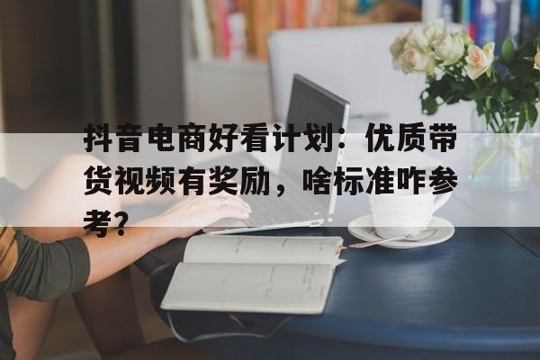 抖音电商好看计划：优质带货视频有奖励，啥标准咋参考？