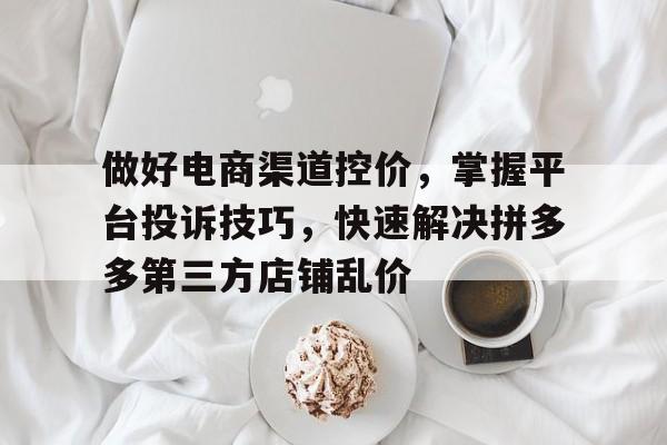 做好电商渠道控价，掌握平台投诉技巧，快速解决拼多多第三方店铺乱价