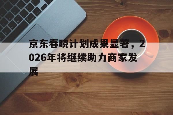 京东春晓计划成果显著，2026年将继续助力商家发展