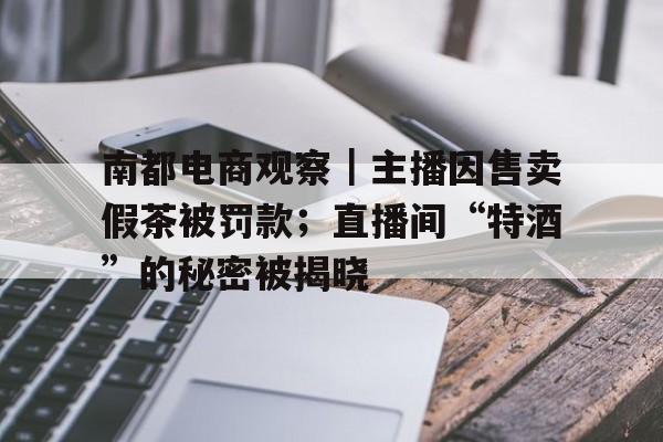 南都电商观察｜主播因售卖假茶被罚款；直播间“特酒”的秘密被揭晓