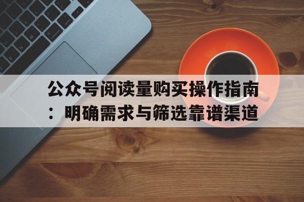 公众号阅读量购买操作指南：明确需求与筛选靠谱渠道