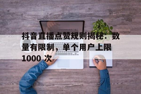 抖音直播点赞规则揭秘：数量有限制，单个用户上限 1000 次