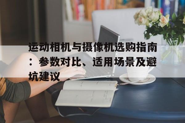 运动相机与摄像机选购指南：参数对比、适用场景及避坑建议