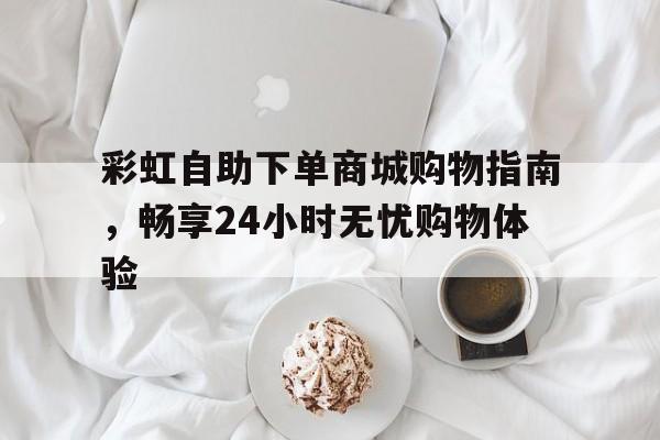 彩虹自助下单商城购物指南，畅享24小时无忧购物体验