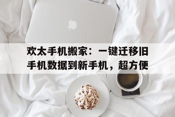 欢太手机搬家：一键迁移旧手机数据到新手机，超方便