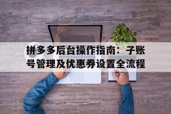 拼多多后台操作指南：子账号管理及优惠券设置全流程