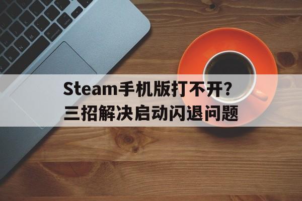 Steam手机版打不开？三招解决启动闪退问题