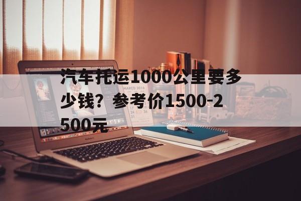 汽车托运1000公里要多少钱？参考价1500-2500元