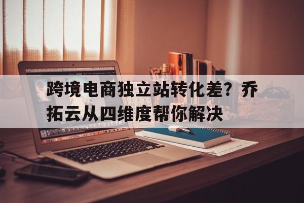 跨境电商独立站转化差？乔拓云从四维度帮你解决