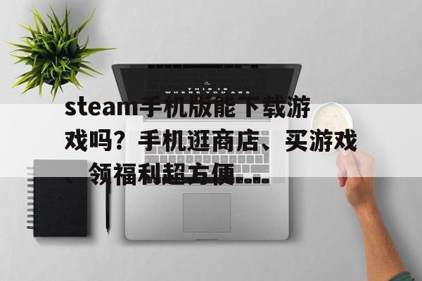 steam手机版能下载游戏吗？手机逛商店、买游戏、领福利超方便