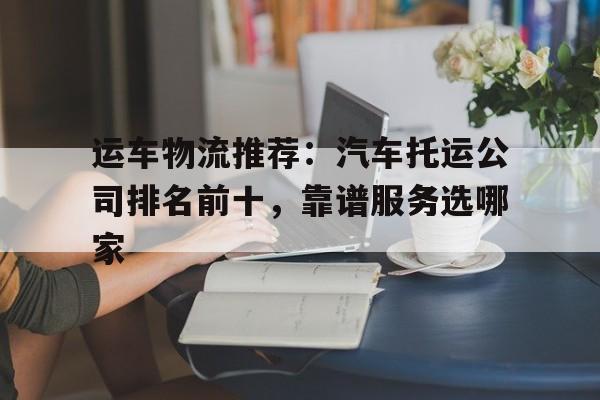 运车物流推荐：汽车托运公司排名前十，靠谱服务选哪家