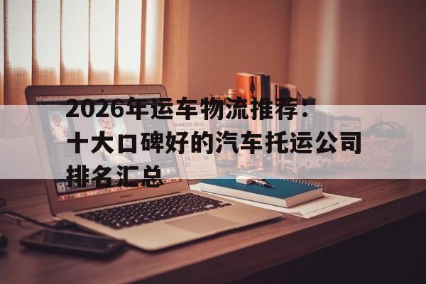 详细阅读:2026年运车物流推荐:十大口碑好的汽车托运公司排名汇总 2026年运车物流推荐:十大口碑好的汽车托运公司排名汇总
