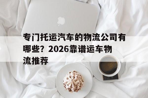 详细阅读:专门托运汽车的物流公司有哪些?2026靠谱运车物流推荐 专门托运汽车的物流公司有哪些?2026靠谱运车物流推荐