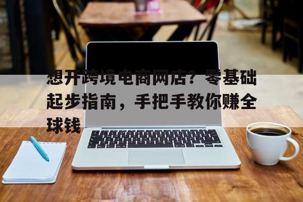 想开跨境电商网店？零基础起步指南，手把手教你赚全球钱