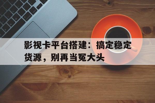 影视卡平台搭建:搞定稳定货源,别再当冤大头 影视卡平台搭建:搞定稳定货源,别再当冤大头